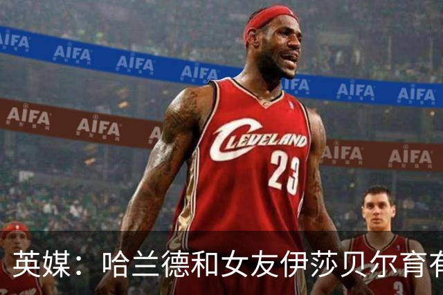 英媒：哈兰德和女友伊莎贝尔育有1子，二人在同一个小镇长大